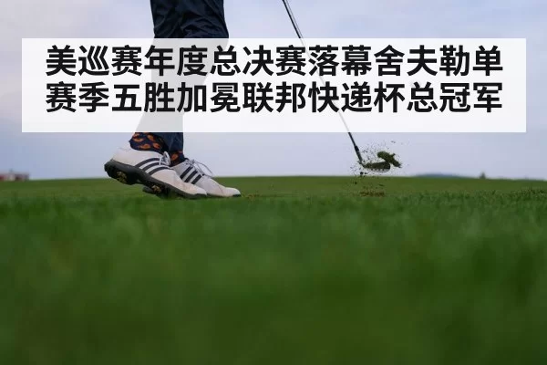 美巡赛年度总决赛落幕舍夫勒单赛季五胜加冕联邦快递杯总冠军