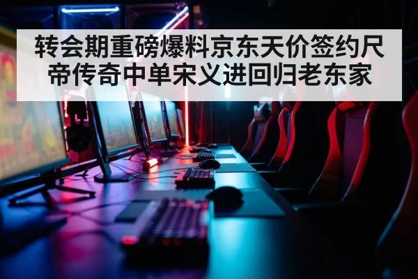 转会期重磅爆料京东天价签约尺帝传奇中单宋义进回归老东家